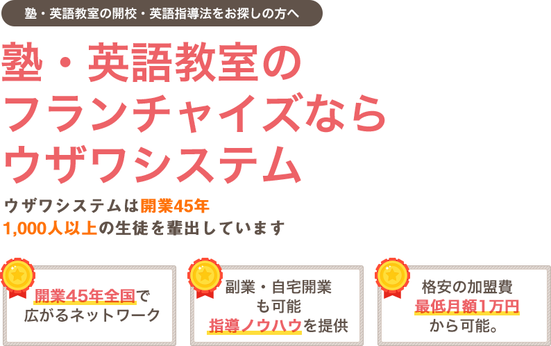 塾・英語教室の開校・英語指導法をお探しの方へ　塾・英語教室のフランチャイズならウザワシステム　ウザワシステムは開業45年 1,000人以上の生徒を輩出しています　開業45年全国で広がるネットワーク　副業・自宅開業も可能指導ノウハウを提供　格安の加盟費最低月額1万円から可能。